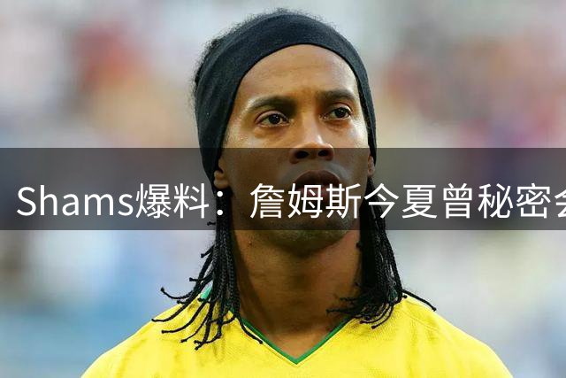 Shams爆料：詹姆斯今夏曾秘密会面骑士 但三进宫未能成行